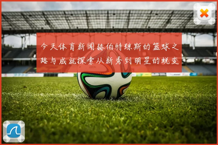 今天体育新闻赫伯特琼斯的篮球之路与成就探索从新秀到明星的蜕变旅程