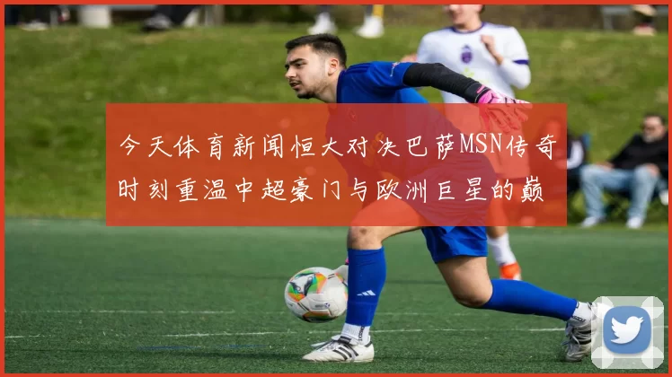 今天体育新闻恒大对决巴萨MSN传奇时刻重温中超豪门与欧洲巨星的巅峰对决
