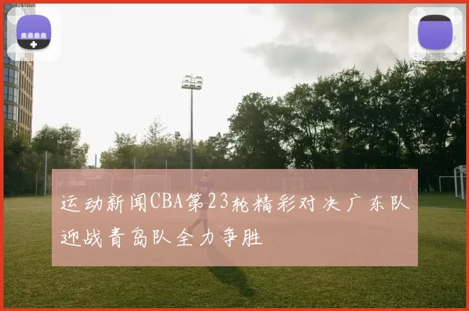运动新闻CBA第23轮精彩对决广东队迎战青岛队全力争胜