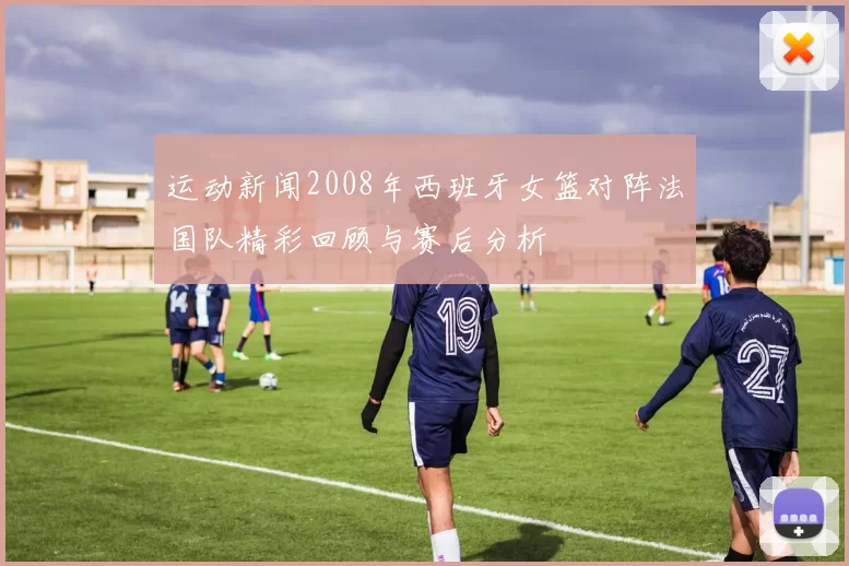 运动新闻2008年西班牙女篮对阵法国队精彩回顾与赛后分析
