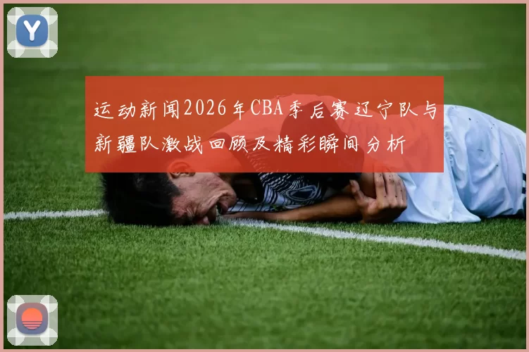 运动新闻2026年CBA季后赛辽宁队与新疆队激战回顾及精彩瞬间分析