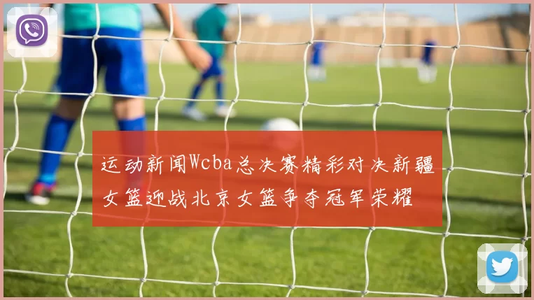 运动新闻Wcba总决赛精彩对决新疆女篮迎战北京女篮争夺冠军荣耀